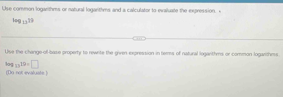 Use common logarithms or natural logarithms and a calculator to evaluate the expression.
log _1319
Use the change-of-base property to rewrite the given expression in terms of natural logarithms or common logarithms.
log _1319=□
(Do not evaluate.)