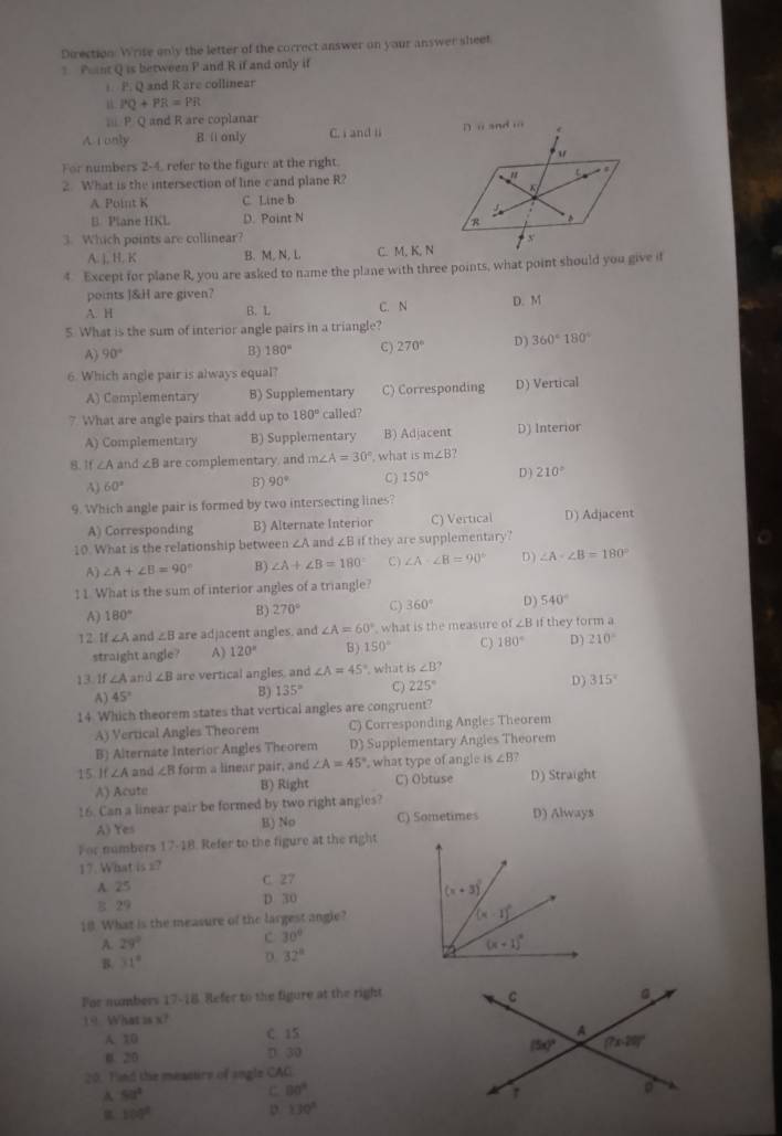 Direction. Write only the letter of the correct answer on your answer sheet
Pint Q is between P and R if and only if
t. P. Q and R are collinear
PQ+PR=PR
i P. Q and R are coplanar
A 1 only B. ( only C. i and li 
For numbers 2-4, refer to the figure at the right.
2. What is the intersection of line cand plane R?
A Point K C. Line b
B. Plane HKL D. Point N 
3. Which points are collinear?
A. ], H. K B. M, N, L C. M, K, N
4. Except for plane R, you are asked to name the plane with three points, what point should you give if
points ]&H are given? D. M
A. H B. L C. N
5 What is the sum of interior angle pairs in a triangle?
A) 90° B) 180° C) 270° D) 360°180°
6. Which angle pair is always equal?
A) Cemplementary B) Supplementary C) Corresponding D) Vertical
7 What are angle pairs that add up to 180° called?
A) Complementary B) Supplementary B) Adjacent D) Interior
8.1 ∠ A and ∠ B are complementary, and m∠ A=30° , what is m∠ B
A) 60° B) 90° C) 150° D) 210°
9. Which angle pair is formed by two intersecting lines?
A) Corresponding B) Alternate Interior C) Vertical D) Adjacent
10. What is the relationship betweer ∠ A and ∠ B1 they are supplementary ?
A) ∠ A+∠ B=90° B) ∠ A+∠ B=180° C) ∠ A· ∠ B=90° D ) ∠ A· ∠ B=180°
11. What is the sum of interior angles of a triangle?
A) 180°
B) 270° C) 360° D) 540°
1 2 If ∠A and ∠ B are adjacent angles, and ∠ A=60° what is the measure of ∠B if they form a
straight angle? A) 120° B ) 150° C) 180° D) 210°
13. If ∠ A and ∠ B are vertical angles, and ∠ A=45° , what is ∠ B?
A) 45°
8) 135° C) 225° D) 315°
14 Which theorem states that vertical angles are congruent?
A) Vertical Angles Theorem C) Corresponding Angles Theorem
B) Alternate Interior Angles Theorem D) Supplementary Angies Theorem
15. If ∠A and ∠ B form a linear pair, and ∠ A=45° , what type of angle is ∠ B?
A) Acute B) Right C) Obtuse D) Straight
16. Can a linear pair be formed by two right angles?
A) Yes B) No C) Sometimes D) Alway$
For numbers 17-18 Refer to the figure at the right
17. What is =?
A. 25 C 27
B 29 D 30
18 What is the measure of the largest angle?
A. 29°
c 30°
B. 31° D. 32°
For numbers 17-18. Refer to the figure at the right
19. What is x?
A. X0 C 15
B. 20 D. 30 
20. Tund the meaetirs of angle CAG
A 5a^4
C. 80°
100°
D. 130°