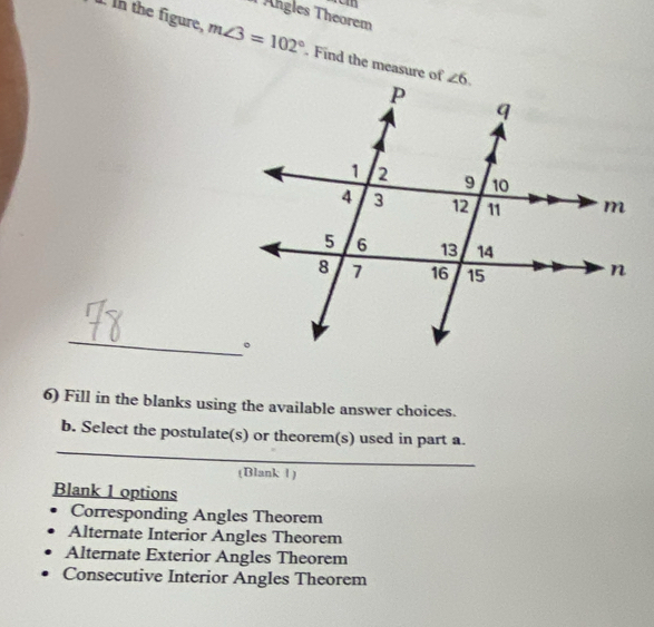 Ähgles Theorem
I In the figure, m∠ 3=102°. Find the measure of
_
6) Fill in the blanks using the available answer choices.
_
b. Select the postulate(s) or theorem(s) used in part a.
(Blank 1)
Blank 1 options
Corresponding Angles Theorem
Alternate Interior Angles Theorem
Alternate Exterior Angles Theorem
Consecutive Interior Angles Theorem