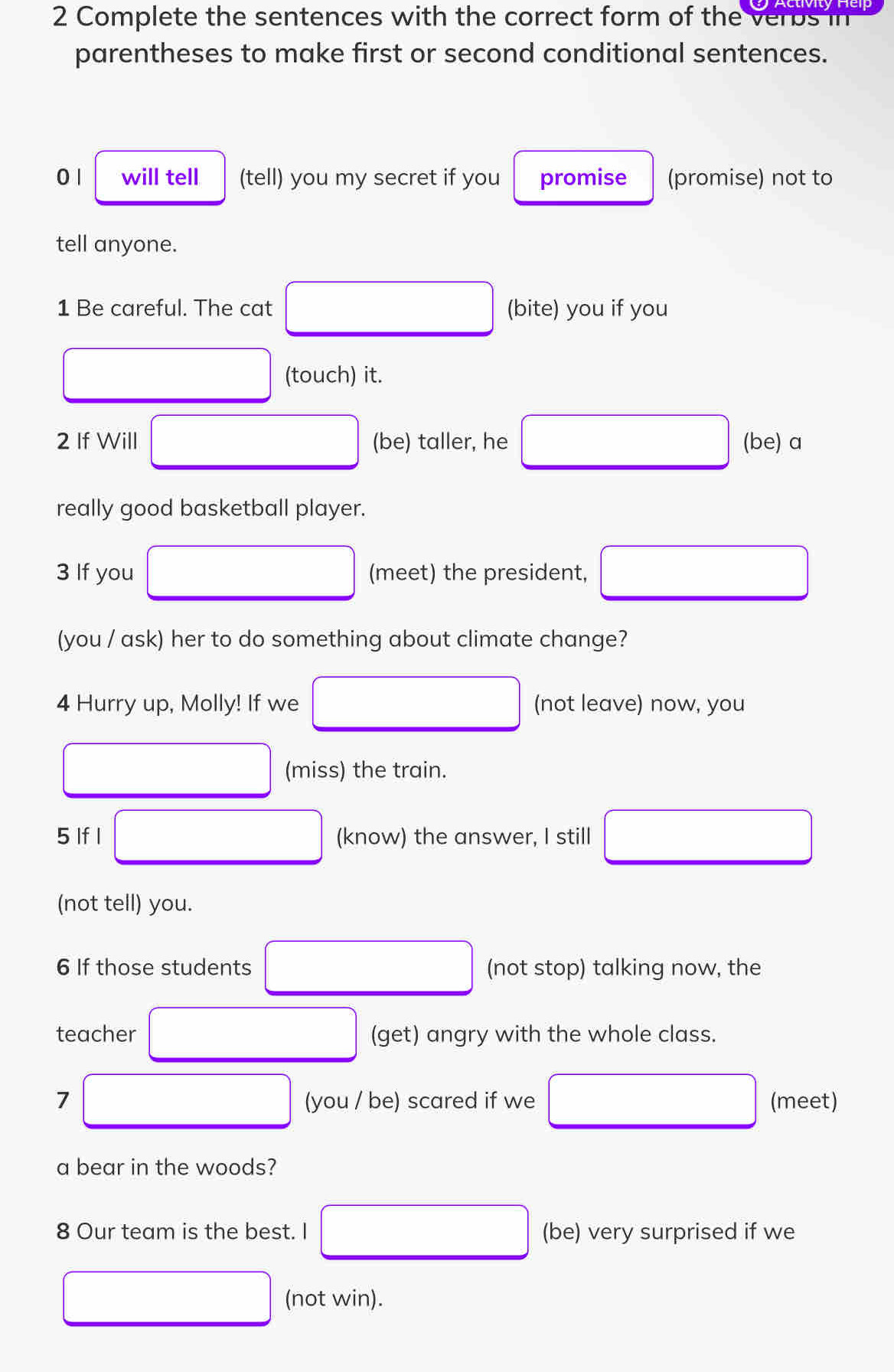 Complete the sentences with the correct form of the verus in 
parentheses to make first or second conditional sentences. 
0 1 will tell (tell) you my secret if you promise (promise) not to 
tell anyone. 
1 Be careful. The cat □ (bite) you if you
x_ □ /□   (touch) it. 
2 If Will □ (be) taller, he □ (be) a 
really good basketball player. 
3 If you (meet) the president, □
x_ □ /□  
(you / ask) her to do something about climate change? 
4 Hurry up, Molly! If we □ (not leave) now, you 
(miss) the train. 
5 If I □ (know) the answer, I still □
(not tell) you. 
6 If those students □ (not stop) talking now, the 
teacher □ (get) angry with the whole class. 
7 □ (you / be) scared if we □ (meet) 
a bear in the woods? 
8 Our team is the best. I □ (be) very surprised if we
□ (not win).