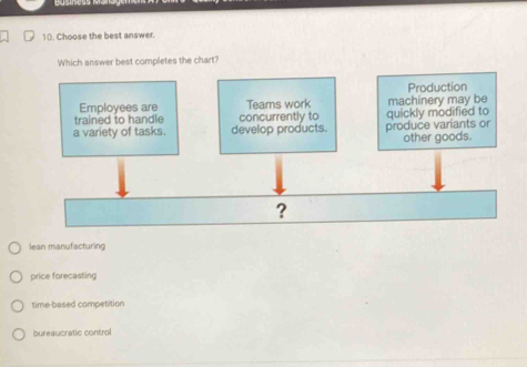 Choose the best answer.
Which answer best completes the chart?
Production
Employees are Teams work
trained to handle concurrently to machinery may be
a variety of tasks. develop products. produce variants or quickly modified to
other goods.
?
lean manufacturing
price forecasting
time-based competition
bureaucratic control