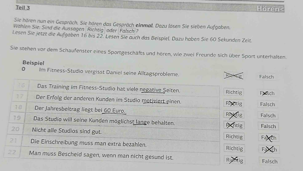 Teil 3 Horen<
Sie hören nun ein Gespräch. Sie hören das Gespräch einmal. Dazu lösen Sie sieben Aufgaben.
Wählen Sie: Sind die Aussagen Richtig oder Falsch ?
Lesen Sie jetzt die Aufgaben  16 bis 22. Lesen Sie auch das Beispiel. Dazu haben Sie 60 Sekunden Zeit.
Sie stehen vor dem Schaufenster eines Sportgeschäfts und hören, wie zwei Freunde sich über Sport unterhalten.
Beispiel
0 Im Fitness-Studio vergisst Daniel seine Alltagsprobleme.
Falsch
16 Das Training im Fitness-Studio hat viele negative Şeiten. Richtig Falsch
17 Der Erfolg der anderen Kunden im Studio motjviert einen. Rightig Falsch
18 Der Jahresbeitrag liegt bei 60 Euro. Richtig Falsch
19 Das Studio will seine Kunden möglichst lange behalten. hichtig Falsch
20 Nicht alle Studios sind gut. Richtig Fax ch
21 Die Einschreibung muss man extra bezahlen. Richtig Fạ ch
22 Man muss Bescheid sagen, wenn man nicht gesund ist.
Riehtig Falsch