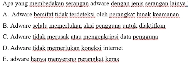 Apa yang membedakan serangan adware dengan jenis serangan lainya
A. Adware bersifat tidak terdeteksi oleh perangkat lunak keamanan
B. Adware selalu memerlukan aksi pengguna untuk diaktifkan
C. Adware tidak merusak atau mengenkripsi data pengguna
D. Adware tidak memerlukan koneksi internet
E. adware hanya menyersng perangkat keras