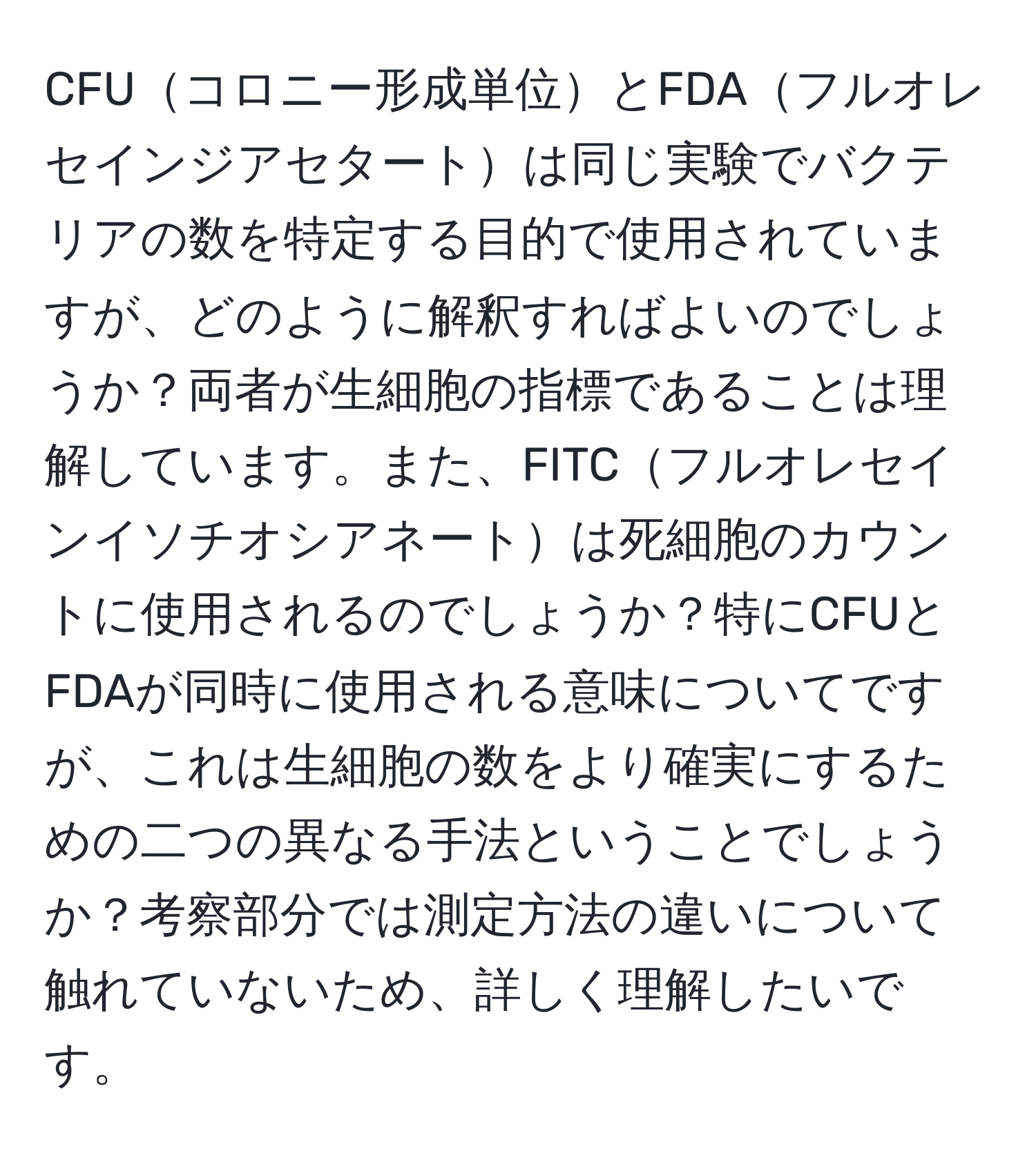 CFUコロニー形成単位とFDAフルオレセインジアセタートは同じ実験でバクテリアの数を特定する目的で使用されていますが、どのように解釈すればよいのでしょうか？両者が生細胞の指標であることは理解しています。また、FITCフルオレセインイソチオシアネートは死細胞のカウントに使用されるのでしょうか？特にCFUとFDAが同時に使用される意味についてですが、これは生細胞の数をより確実にするための二つの異なる手法ということでしょうか？考察部分では測定方法の違いについて触れていないため、詳しく理解したいです。