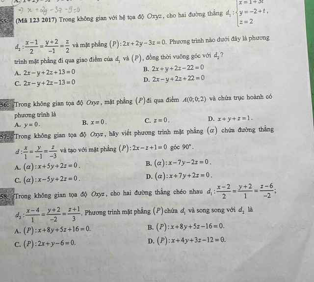 A+2y
55  (Mã 123 2017) Trong không gian với hệ tọa độ Oxyz, cho hai đường thắng d_1:beginarrayl x=1+3t y=-2+t, z=2endarray.
d_2: (x-1)/2 = (y+2)/-1 = z/2  và mặt phẳng (P): 2x+2y-3z=0 Phương trình nào dưới đây là phương
trình mặt phẳng đi qua giao điểm của d_1 và (P), đồng thời vuông góc với d_2 ?
A. 2x-y+2z+13=0
B. 2x+y+2z-22=0
C. 2x-y+2z-13=0
D. 2x-y+2z+22=0
56: Trong không gian tọa độ Oxyz, mặt phẳng (P)đi qua điểm A(0;0;2) và chứa trục hoành có
phương trình là
A. y=0. B. x=0. C. z=0. D. x+y+z=1.
57: Trong không gian tọa độ Oxyz, hãy viết phương trình mặt phẳng (α) chứa đường thẳng
d:  x/1 = y/-1 = z/-3  và tạo với mặt phẳng (P): 2x-z+1=0 góc 90°.
A. (alpha ):x+5y+2z=0.
B. (alpha ):x-7y-2z=0.
C. (alpha ):x-5y+2z=0.
D. (alpha ):x+7y+2z=0.
58: Trong không gian tọa độ Oxyz, cho hai đường thẳng chéo nhau d_1: (x-2)/2 = (y+2)/1 = (z-6)/-2 ;
d_2: (x-4)/1 = (y+2)/-2 = (z+1)/3 . Phương trình mặt phẳng (P) chứa d_1 và song song với d_2 là
B.
A. (P):x+8y+5z+16=0. (P):x+8y+5z-16=0.
C. (P):2x+y-6=0.
D. (P):x+4y+3z-12=0.