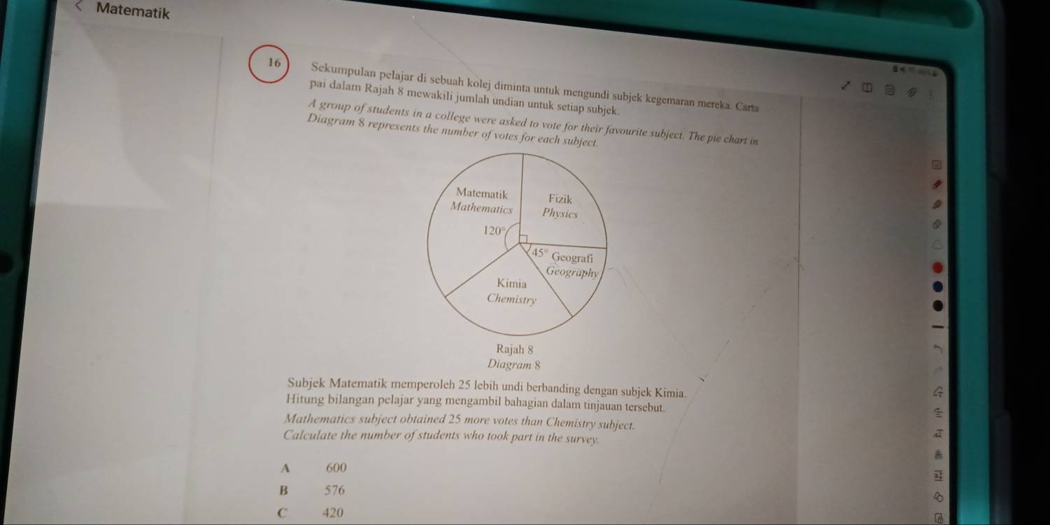 Matematik
16 Sekumpulan pelajar di sebuah kolej diminta untuk mengundi subjek kegemaran mereka. Carta
pai dalam Rajah 8 mewakili jumlah undian untuk setiap subjek.
A group of students in a college were asked to vote for their favourite subject. The pie chart in
Diagram 8 represents the number of votes for each subject.
Diagram 8
Subjek Matematik memperoleh 25 lebih undi berbanding dengan subjek Kimia.
Hitung bilangan pelajar yang mengambil bahagian dalam tinjauan tersebut.
Mathematics subject obtained 25 more votes than Chemistry subject.
Calculate the number of students who took part in the survey.
A  600
B  576
C 420