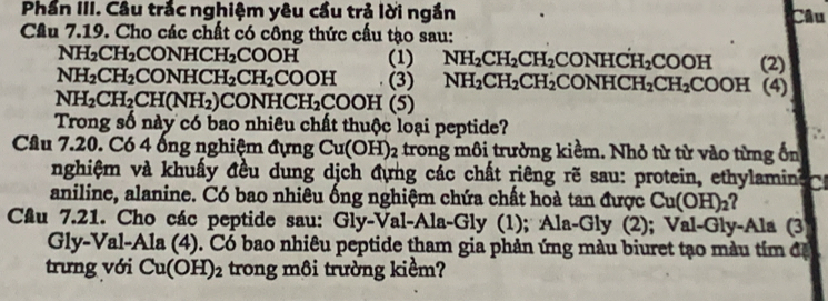 Phần III. Câu trắc nghiệm yêu cầu trả lời ngắn Câu 
Cầu 7.19. Cho các chất có công thức cấu tạo sau:
NH_2CH_2 CONHCH_2 COOH (1) NH_2CH_2CH_2CONHCH_2COOH (2)
NH_2CH_2 CONHCH_2CH_2COOH (3) NH_2CH_2CH_2CONHCH_2CH_2COOH (4)
NH_2CH_2CH(NH_2) C ONHCH_2COOH(5)
Trong số này có bao nhiêu chất thuộc loại peptide? 
Cầu 7.20. Có 4 ống nghiệm đựng Cu(OH)_2 trong môi trường kiềm. Nhỏ từ từ vào từng ổn 
nghiệm và khuẩy đều dung dịch đựng các chất riêng rẽ sau: protein, ethylamine 
aniline, alanine. Có bao nhiêu ống nghiệm chứa chất hoà tan được Cu(OH)_2
Cầu 7.21. Cho các peptide sau: Gly-Val-Ala-Gly (1); Ala-Gly (2); Val-Gly-Ala (3 
Gly-Val-Ala (4). Có bao nhiêu peptide tham gia phản ứng màu biuret tạo màu tím đặ 
trưng với Cu(OH)_2 trong môi trường kiểm?