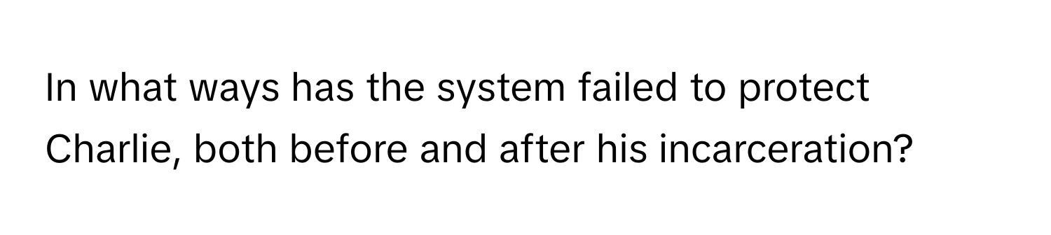 In what ways has the system failed to protect Charlie, both before and after his incarceration?