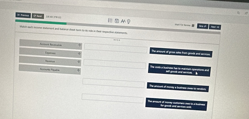 1- Previous Cª Revet 3/8 (ID: 379122) A
Mark For Review Skip 6 Next -
Match each income statement and balance sheet term to its role in their respective statements
o 
Account Receivable The amount of gross sales from goods and services.
Expenses
Revenue
The costs a business has to maintain operations and
Accounts Payable · 1° 
sell goods and services.
The amount of money a business owes to vendors.
The amount of money customers owe to a business
for goods and services sold.