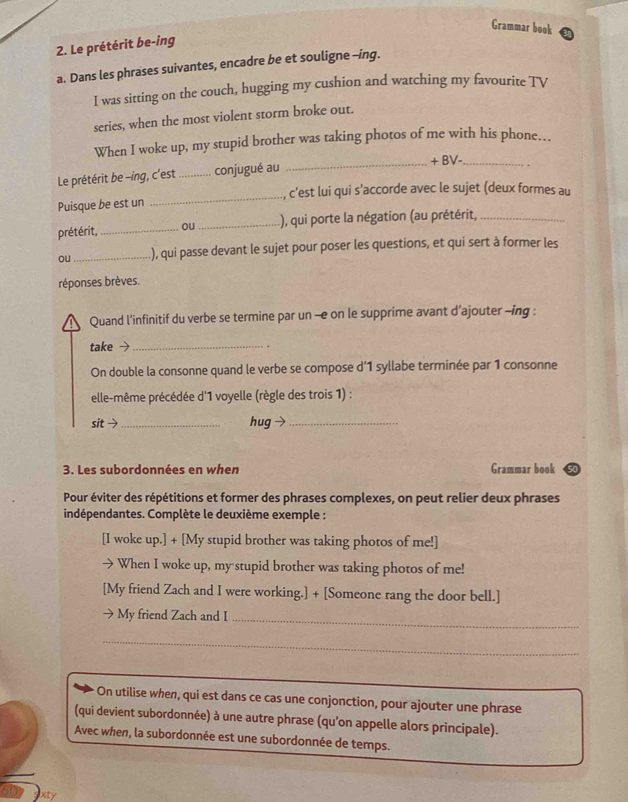 Grammar book 
2. Le prétérit be-ing 
a. Dans les phrases suivantes, encadre be et souligne -ing. 
I was sitting on the couch, hugging my cushion and watching my favourite TV 
series, when the most violent storm broke out. 
When I woke up, my stupid brother was taking photos of me with his phone. 
_+ BV-_ 
Le prétérit be -ing, c'est _conjugué au 
_, c’est lui qui s’accorde avec le sujet (deux formes au 
Puisque be est un 
prétérit,_ _), qui porte la négation (au prétérit,_ 
ou 
ou 
_.), qui passe devant le sujet pour poser les questions, et qui sert à former les 
réponses brèves. 
Quand l’infinitif du verbe se termine par un -e on le supprime avant d’ajouter -ing : 
take 7_ 
. 
On double la consonne quand le verbe se compose d’ 1 syllabe terminée par 1 consonne 
elle-même précédée d'1 voyelle (règle des trois 1) : 
sit >_ hug →_ 
3. Les subordonnées en when Grammar book 
Pour éviter des répétitions et former des phrases complexes, on peut relier deux phrases 
indépendantes. Complète le deuxième exemple : 
[I woke up.] + [My stupid brother was taking photos of me!] 
When I woke up, my stupid brother was taking photos of me! 
[My friend Zach and I were working.] + [Someone rang the door bell.] 
My friend Zach and I_ 
_ 
On utilise when, qui est dans ce cas une conjonction, pour ajouter une phrase 
(qui devient subordonnée) à une autre phrase (qu’on appelle alors principale). 
Avec when, la subordonnée est une subordonnée de temps.