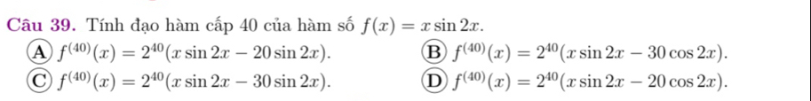 Tính đạo hàm cấp 40 của hàm số f(x)=xsin 2x.
A f^((40))(x)=2^(40)(xsin 2x-20sin 2x).
B f^((40))(x)=2^(40)(xsin 2x-30cos 2x).
C f^((40))(x)=2^(40)(xsin 2x-30sin 2x).
D f^((40))(x)=2^(40)(xsin 2x-20cos 2x).