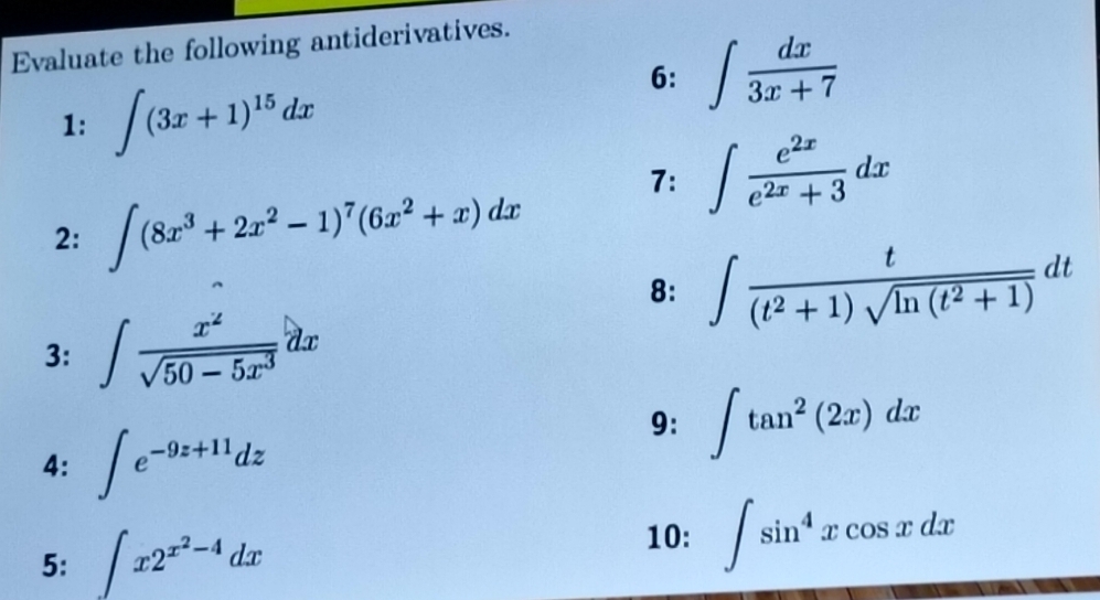 Evaluate the following antiderivatives. 
1: ∈t (3x+1)^15dx
6: ∈t  dx/3x+7 
7: ∈t  e^(2x)/e^(2x)+3 dx
2: ∈t (8x^3+2x^2-1)^7(6x^2+x)dx
8: ∈t  t/(t^2+1)sqrt(ln (t^2+1)) dt
3: ∈t  x^2/sqrt(50-5x^3) dx
9: ∈t tan^2(2x)dx
4: ∈t e^(-9z+11)dz
5: ∈t x2^(x^2)-4dx
10: ∈t sin^4xcos xdx