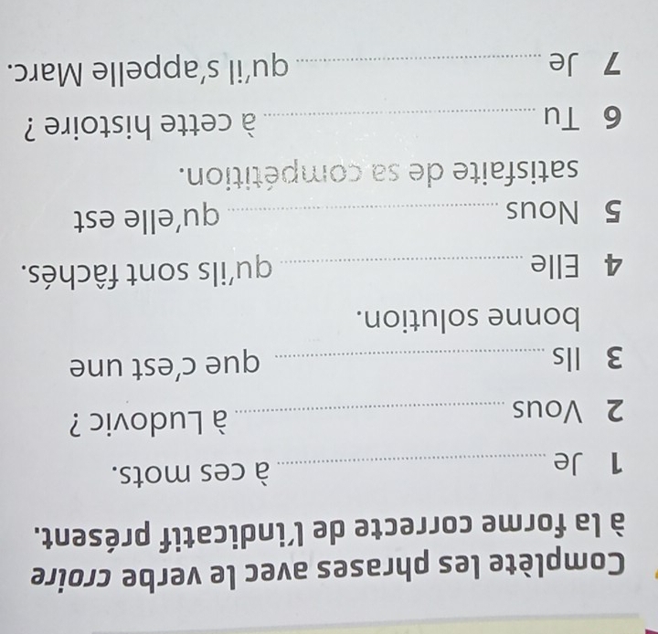 Complète les phrases avec le verbe croire 
à la forme correcte de l’indicatif présent. 
1 Je _à ces mots. 
2 Vous _ à Ludovic ? 
3 lls _que c’est une 
bonne solution. 
4 Elle _qu'ils sont fâchés. 
5 Nous _qu’elle est 
satisfaite de sa compétition. 
6 Tu _ à cette histoire ? 
7 Je _qu’il s’appelle Marc.