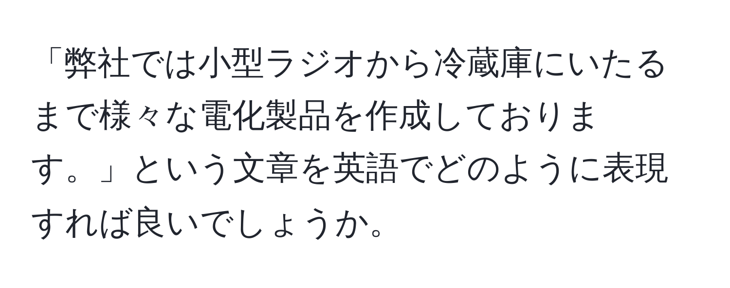 「弊社では小型ラジオから冷蔵庫にいたるまで様々な電化製品を作成しております。」という文章を英語でどのように表現すれば良いでしょうか。