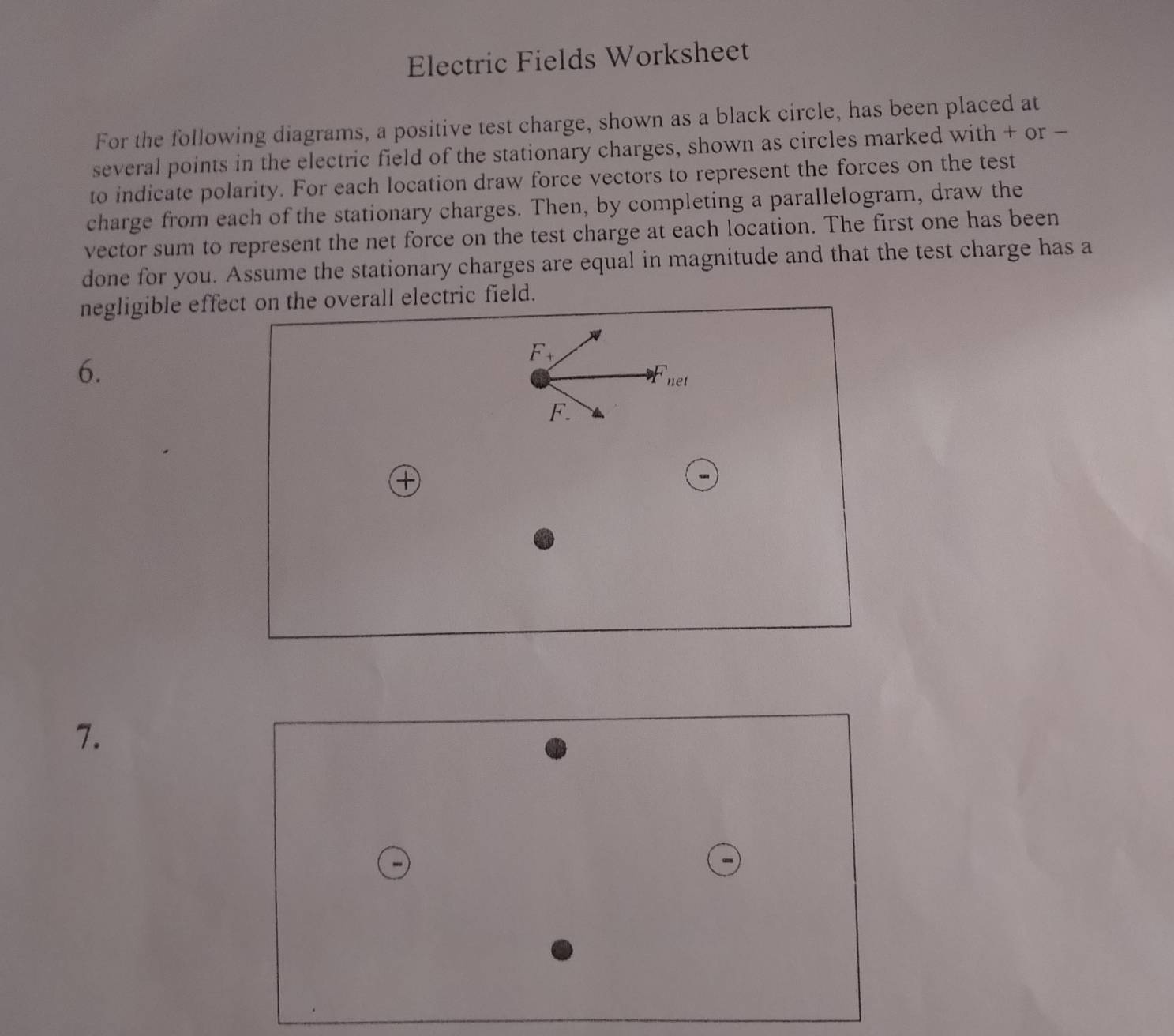 Electric Fields Worksheet 
For the following diagrams, a positive test charge, shown as a black circle, has been placed at 
several points in the electric field of the stationary charges, shown as circles marked with + or - 
to indicate polarity. For each location draw force vectors to represent the forces on the test 
charge from each of the stationary charges. Then, by completing a parallelogram, draw the 
vector sum to represent the net force on the test charge at each location. The first one has been 
done for you. Assume the stationary charges are equal in magnitude and that the test charge has a 
negligible effect on the overall electric field. 
6.
F_+
net
F
7.