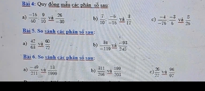 Quy đồng mẫu các phân số sau: 
a)  (-15)/50 ;  9/10  và  26/-30  b)  7/10 ;  (-5)/-15  và  3/17  c)  (-4)/-75 ;  (-3)/5  yà  8/25 
Bài 5. So sánh các phân số sau: 
a)  42/63  yà  60/72   34/-119  và  (-93)/24S 
b) 
Bài 6. So sánh các phân số sau: 
a)  (-49)/211  và  13/1999  b)  311/256  và  199/203  c)  26/27  yà  96/97 