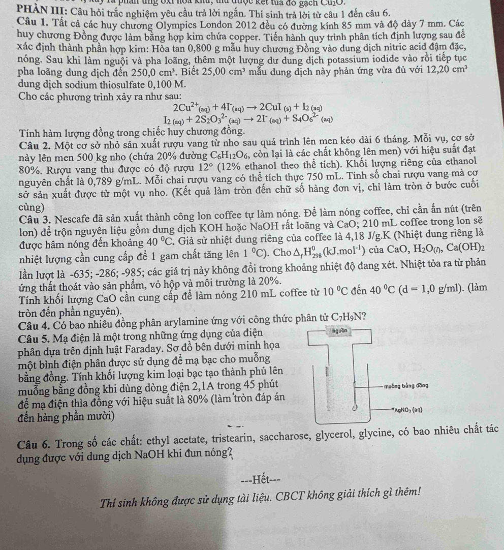 phân tng ốxỉ hoa khu, tu được kết tua đó gạch Cu₂O.
PHÀN III: Câu hỏi trắc nghiệm yêu cầu trả lời ngắn. Thí sinh trả lời từ câu 1 đến câu 6.
Câu 1. Tất cả các huy chương Olympics London 2012 đều có đường kính 85 mm và độ dày 7 mm. Các
huy chương Đồng được làm bằng hợp kim chứa copper. Tiền hành quy trình phân tích định lượng sau để
xác định thành phần hợp kim: Hòa tan 0,800 g mẫu huy chương Đồng vào dung dịch nitric acid đậm đặc,
nóng. Sau khi làm nguội và pha loãng, thêm một lượng dư dung dịch potassium iodide vào rồi tiếp tục
pha loãng dung dịch đến 250,0cm^3. Biết 25,00cm^3 mẫu dung dịch này phản ứng vừa đủ với 12,20cm^3
dung dịch sodium thiosulfate 0,100 M.
Cho các phương trình xảy ra như sau:
2Cu^(2+)(aq)+4I^-(aq)to 2CuI_(s)+I_2(aq)
I_2(aq)+2S_2O_3^((2-)(aq)to 2I^-)_(aq)+S_4O_6^((2-)(aq)
Tính hàm lượng đồng trong chiếc huy chương đồng.
Câu 2. Một cơ sở nhỏ sản xuất rượu vang từ nho sau quá trình lên men kéo dài 6 tháng. Mỗi vụ, cơ sở
này lên men 500 kg nho (chứa 20% đường C_6)H_12O_6, , còn lại là các chất không lên men) với hiệu suất đạt
80%. Rượu vang thu được có độ rượu 12° (12% ethanol theo thể tích). Khối lượng riêng của ethanol
nguyên chất là 0,789 g/mL. Mỗi chai rượu vang có thể tích thực 750 mL. Tính số chai rượu vang mà cơ
sở sản xuất được từ một vụ nho. (Kết quả làm tròn đến chữ số hàng đơn vị, chỉ làm tròn ở bước cuối
cùng)
Câu 3. Nescafe đã sản xuất thành công lon coffee tự làm nóng. Để làm nóng coffee, chỉ cần ấn nút (trên
lon) để trộn nguyên liệu gồm dung dịch KOH hoặc NaOH rất loãng và CaO; 210 mL coffee trong lon sẽ
được hâm nóng đến khoảng 40°C. Giả sử nhiệt dung riêng của coffee là 4,18 J/g.K (Nhiệt dung riêng là
nhiệt lượng cần cung cấp để 1 gam chất tăng lên 1°C). Cho △ _fH_(298)^0(kJ.mol^(-1)) của CaO,H_2O_(I),Ca(OH)_2
lần lượt là -635; -286; -985; các giá trị này không đổi trong khoảng nhiệt độ đang xét. Nhiệt tỏa ra từ phản
ứng thất thoát vào sản phẩm, vỏ hộp và môi trường là 20%.
Tính khối lượng CaO cần cung cấp để làm nóng 210 mL coffee từ 10°C đến 40°C(d=1,0g/ml). (làm
tròn đến phần nguyên).
Câu 4. Có bao nhiêu đồng phân arylamine ứng với công thức phân tử C_7H_5 N?
Câu 5. Mạ điện là một trong những ứng dụng của điện
phân dựa trên định luật Faraday. Sơ đồ bên dưới minh họa
một bình điện phân được sử dụng đề mạ bạc cho muỗng
bằng đồng. Tính khối lượng kim loại bạc tạo thành phủ lên
muỗng bằng đồng khi dùng dòng điện 2,1A trong 45 phút
để mạ điện thìa đồng với hiệu suất là 80% (làm tròn đáp án
đến hàng phần mười) 
Câu 6. Trong số các chất: ethyl acetate, tristearin, saccharose, glycerol, glycine, có bao nhiêu chất tác
dụng được với dung dịch NaOH khi đun nóng?
---Hết---
Thí sinh không được sử dụng tài liệu. CBCT không giải thích gì thêm!