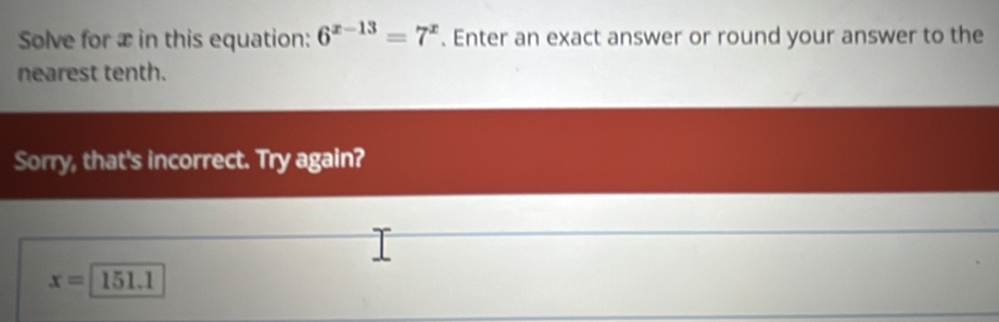 Solve for æ in this equation: 6^(x-13)=7^x. Enter an exact answer or round your answer to the 
nearest tenth. 
Sorry, that's incorrect. Try again?
x=151.1