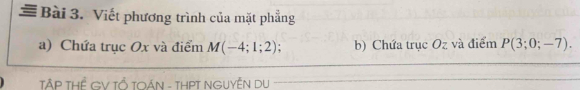 ≡ Bài 3. Viết phương trình của mặt phẳng 
a) Chứa trục Ox và điểm M(-4;1;2) b) Chứa trục Oz và điểm P(3;0;-7). 
TẤP THÊ GV TỔ TOÁN - THPT NGUYÊN DU