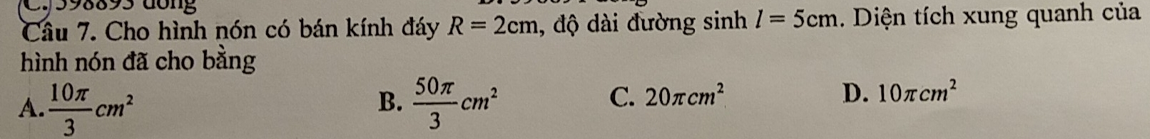 598893 dông
Câu 7. Cho hình nón có bán kính đáy R=2cm , độ dài đường sinh l=5cm. Diện tích xung quanh của
hình nón đã cho bằng
A.  10π /3 cm^2  50π /3 cm^2
B.
C. 20π cm^2 D. 10π cm^2