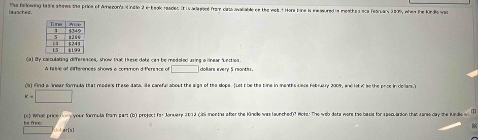 The following table shows the price of Amazon's Kindle 2 e-book reader. It is adapted from data available on the web.† Here time is measured in months since February 2009, when the Kindle was 
launched. 
(a) By calculating differences, show that these data can be modeled using a linear function. 
A table of differences shows a common difference of □ dollars every 5 months. 
(b) Find a linear formula that models these data. Be careful about the sign of the slope. (Let t be the time in months since February 2009, and let K be the price in dollars.)
K=□
(c) What price does your formula from part (b) project for January 2012 (35 months after the Kindle was launched)? Note: The web data were the basis for speculation that some day the Kindle wi I 
be free. 
3 
□ dol ar(s)