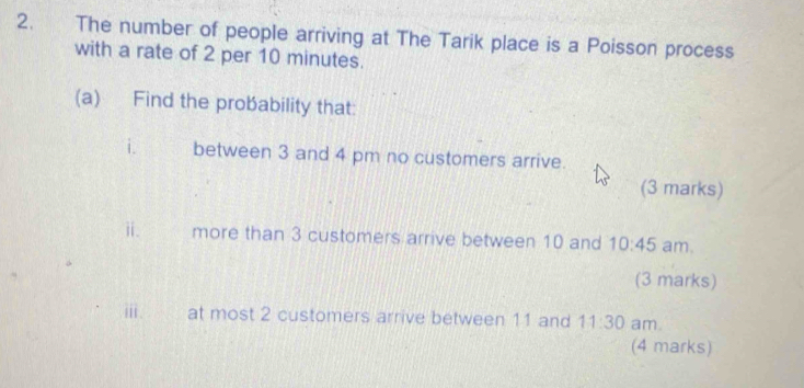 The number of people arriving at The Tarik place is a Poisson process 
with a rate of 2 per 10 minutes. 
(a) Find the probability that: 
i. between 3 and 4 pm no customers arrive. 
(3 marks) 
ⅱ. more than 3 customers arrive between 10 and 10:45 am. 
(3 marks) 
i at most 2 customers arrive between 11 and 11:30 am. 
(4 marks)