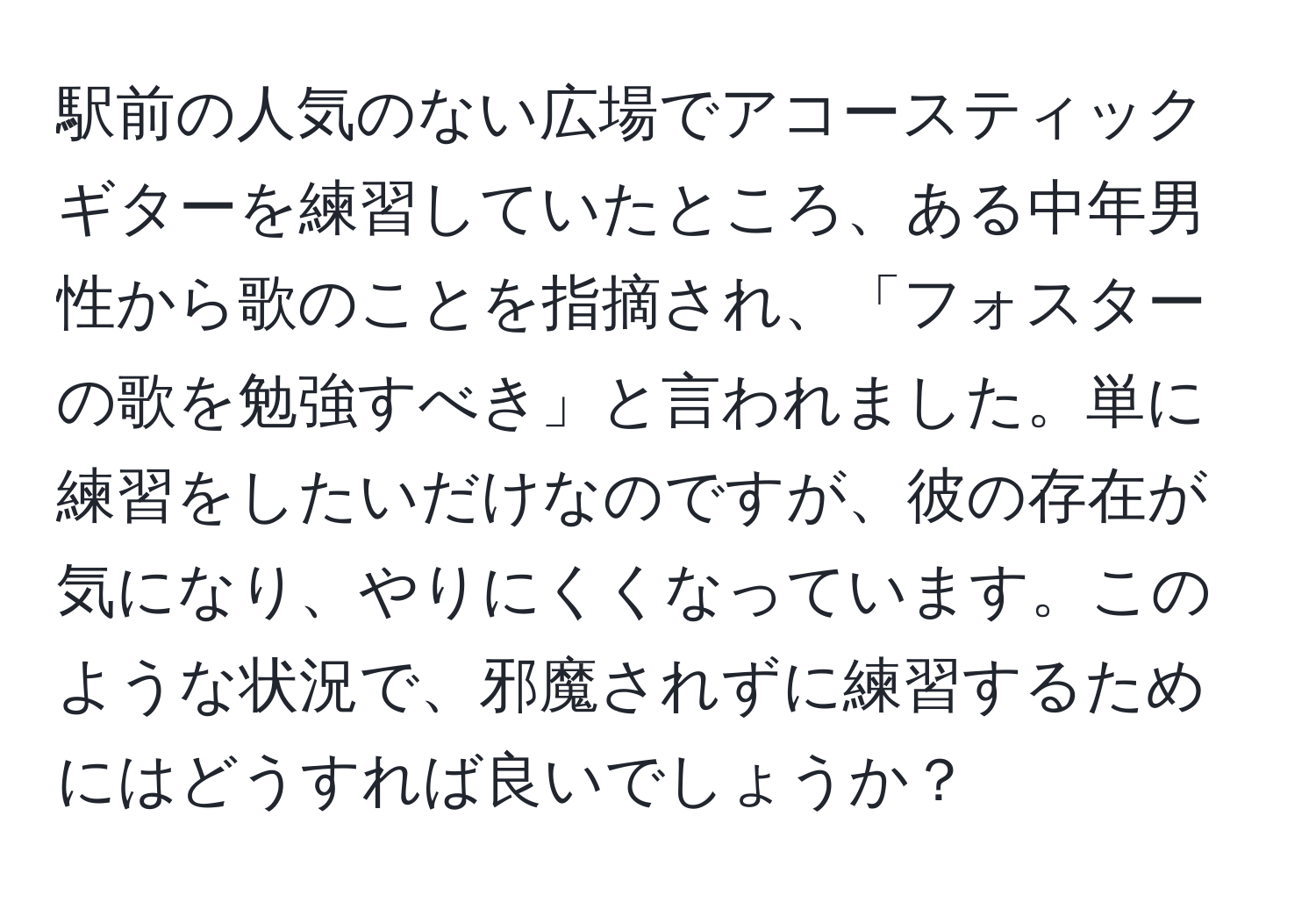 駅前の人気のない広場でアコースティックギターを練習していたところ、ある中年男性から歌のことを指摘され、「フォスターの歌を勉強すべき」と言われました。単に練習をしたいだけなのですが、彼の存在が気になり、やりにくくなっています。このような状況で、邪魔されずに練習するためにはどうすれば良いでしょうか？