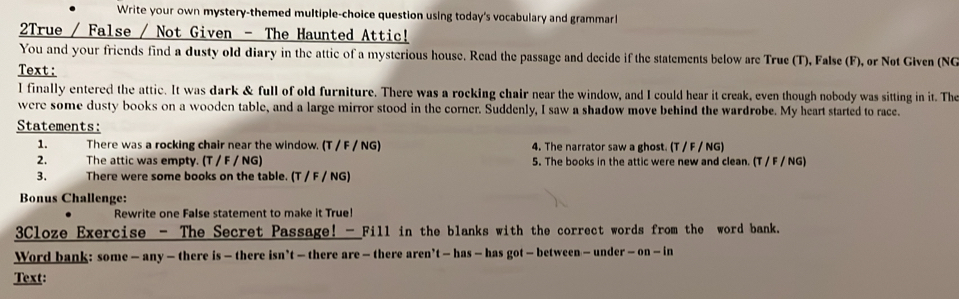 Write your own mystery-themed multiple-choice question using today's vocabulary and grammarl 
2True / False / Not Given - The Haunted Attic! 
You and your friends find a dusty old diary in the attic of a mysterious house. Read the passage and decide if the statements below are True (T), False (F), ør Nøt Given (NG 
Text: 
l finally entered the attic. It was dark & full of old furniture. There was a rocking chair near the window, and I could hear it creak, even though nobody was sitting in it. The 
were some dusty books on a wooden table, and a large mirror stood in the corner. Suddenly, I saw a shadow move behind the wardrøbe. My heart started to race. 
Statements: 
1. There was a rocking chair near the window. (T / F / NG) 4. The narrator saw a ghost. (T / F / NG) 
2. The attic was empty. (T / F / NG) 5. The books in the attic were new and clean. (T / F / NG) 
3. There were some books on the table. (T / F / NG) 
Bonus Challenge: 
Rewrite one False statement to make it True! 
3Cloze Exercise - The Secret Passage! -_Fill in the blanks with the correct words from the word bank. 
Word bank: some — any — there is — there isn’t — there are — there aren’t — has — has got — between — under - on — in 
Text: