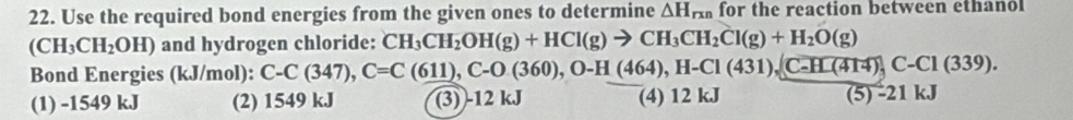 Use the required bond energies from the given ones to determine △ H_rxn for the reaction between ethanol
(CH_3CH_2OH) and hydrogen chloride: CH_3CH_2OH(g)+HCl(g)to CH_3CH_2Cl(g)+H_2O(g)
Bond Energies (kJ/mol): C-C(347), C=C(611), C-0(360), O-H(464), H-CI(431), (C-HL(414), C-CI(339).
(1) -1549 kJ (2) 1549 kJ (3) -12 kJ (4) 12 kJ (5) -21 kJ