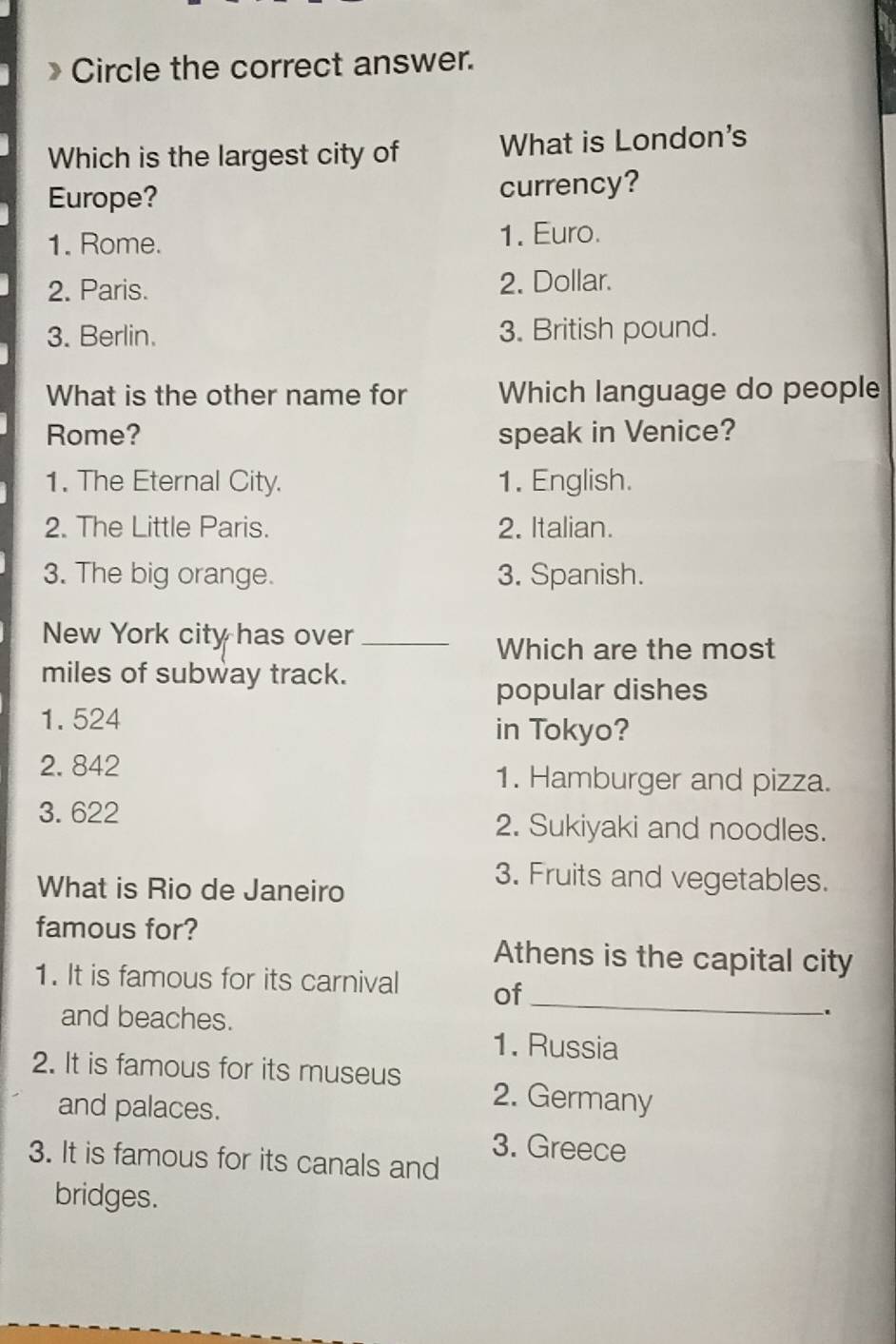 Circle the correct answer.
Which is the largest city of What is London's
Europe? currency?
1. Rome. 1. Euro.
2. Paris. 2. Dollar.
3. Berlin. 3. British pound.
What is the other name for Which language do people
Rome? speak in Venice?
1. The Eternal City. 1. English.
2. The Little Paris. 2. Italian.
3. The big orange. 3. Spanish.
New York city has over_
Which are the most
miles of subway track.
popular dishes
1. 524
in Tokyo?
2. 842 1. Hamburger and pizza.
3.622 2. Sukiyaki and noodles.
What is Rio de Janeiro
3. Fruits and vegetables.
famous for?
Athens is the capital city
1. It is famous for its carnival of_
and beaches.
.
1. Russia
2. It is famous for its museus 2. Germany
and palaces.
3. Greece
3. It is famous for its canals and
bridges.