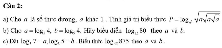 Cho a là số thực dương, a khác 1 . Tính giá trị biểu thức P=log _a^2sqrt(asqrt asqrt a)
b) Cho a=log _34, b=log _54. Hãy biểu diễn log _1280 theo a và b. 
c) Đặt log _37=a, log _35=b. Biểu thức log _45875 theo a và b.