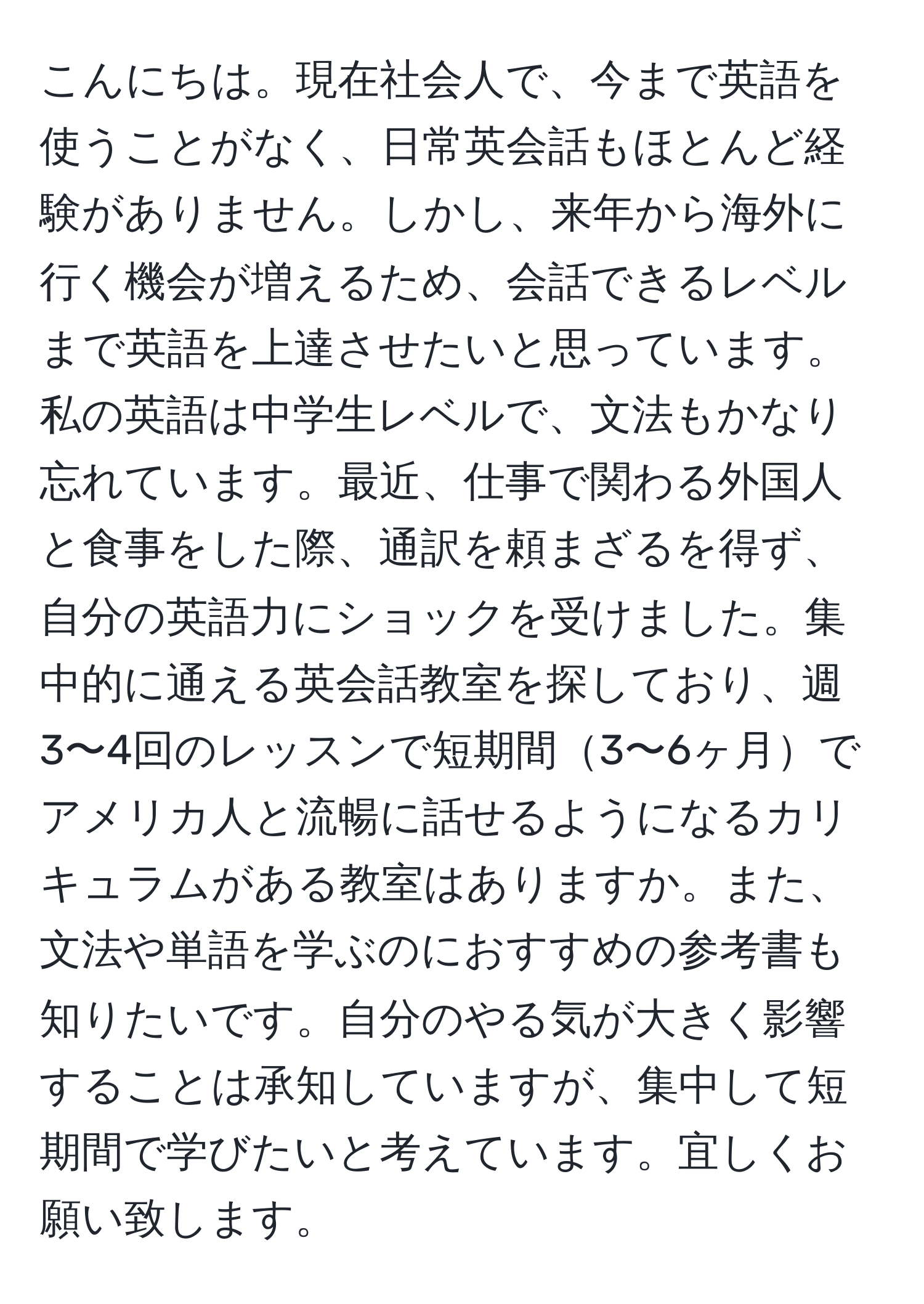 こんにちは。現在社会人で、今まで英語を使うことがなく、日常英会話もほとんど経験がありません。しかし、来年から海外に行く機会が増えるため、会話できるレベルまで英語を上達させたいと思っています。私の英語は中学生レベルで、文法もかなり忘れています。最近、仕事で関わる外国人と食事をした際、通訳を頼まざるを得ず、自分の英語力にショックを受けました。集中的に通える英会話教室を探しており、週3〜4回のレッスンで短期間3〜6ヶ月でアメリカ人と流暢に話せるようになるカリキュラムがある教室はありますか。また、文法や単語を学ぶのにおすすめの参考書も知りたいです。自分のやる気が大きく影響することは承知していますが、集中して短期間で学びたいと考えています。宜しくお願い致します。