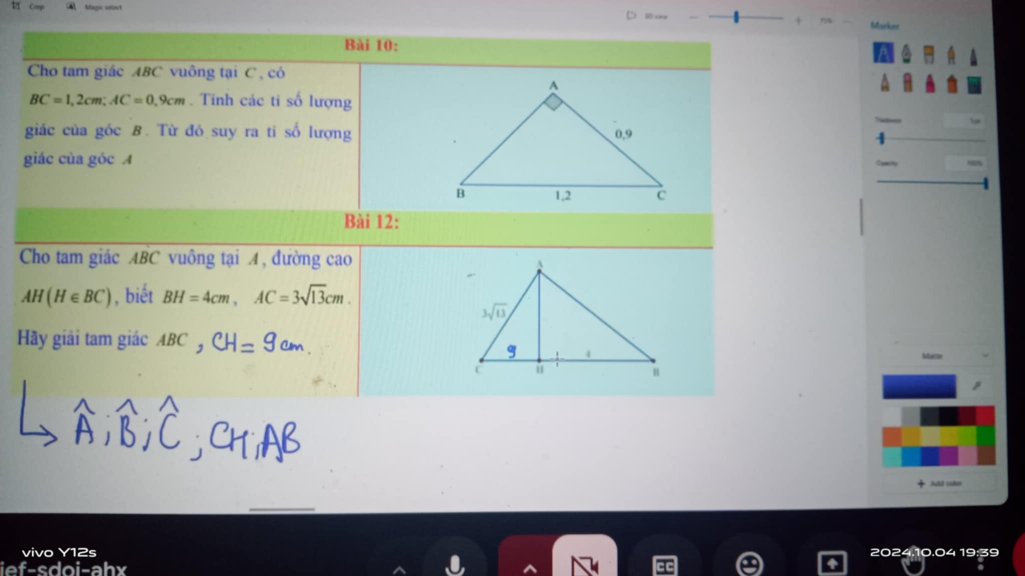 Crop  Magic snlect 1D voor
7 Marker
Bài 10:
Cho tam giác ABC vuông tại C , có
BC=1,2cm;AC=0,9cm. Tính các ti số lượng
giác của góc B. Từ đó suy ra ti số lượng
giác của góc A
Bài 12:
Cho tam giác ABC vuông tại A, đường cao
AH(H∈ BC) , biết BH=4cm,AC=3sqrt(13)cm.
Hãy giải tam giác ABC
Maste
Add culor
_
vivo Y12s 2024.10.04 19:39
ief-sdoi-ahx
