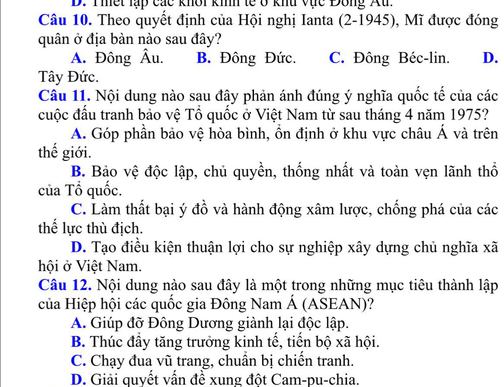 Thết lạp các khôi kih tế ở khu vực Đông Au.
Câu 10. Theo quyết định của Hội nghị Ianta (2-1945), Mĩ được đóng
quân ở địa bàn nào sau đây?
A. Đông Âu. B. Đông Đức. C. Đông Béc-lin. D.
Tây Đức.
Câu 11. Nội dung nào sau đây phản ánh đúng ý nghĩa quốc tế của các
đuộc đấu tranh bảo vệ Tổ quốc ở Việt Nam từ sau tháng 4 năm 1975?
A. Góp phần bảo vệ hòa bình, ổn định ở khu vực châu Á và trên
thế giới.
B. Bảo vệ độc lập, chủ quyền, thống nhất và toàn vẹn lãnh thổ
của Tổ quốc.
C. Làm thất bại ý đồ và hành động xâm lược, chống phá của các
thế lực thù địch.
D. Tạo điều kiện thuận lợi cho sự nghiệp xây dựng chủ nghĩa xã
hội ở Việt Nam.
Câu 12. Nội dung nào sau đây là một trong những mục tiêu thành lập
của Hiệp hội các quốc gia Đông Nam Á (ASEAN)?
A. Giúp đỡ Đông Dương giành lại độc lập.
B. Thúc đầy tăng trưởng kinh tế, tiến bộ xã hội.
C. Chạy đua vũ trang, chuần bị chiến tranh.
D. Giải quyết vấn đề xung đột Cam-pu-chia.