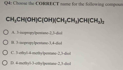 Choose the CORRECT name for the following compoun
CH_3CH(OH)C(OH)(CH_2CH_3)CH(CH_3)_2
A. 3 -isopropylpentane -2, 3 -diol
B. 3 -isopropylpentane -3, 4 -diol
C. 3 -ethyl- 4 -methylpentane -2, 3 -diol
D. 4 -methyl -3 -ethylpentane -2, 3 -diol