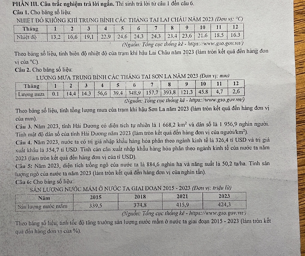 PHẢN III. Câu trắc nghiệm trả lời ngắn. Thí sinh trả lời từ câu 1 đến câu 6.
Câu 1. Cho bảng số liệu:
nhiệt đó không khỉ trung bình các tháng tại lai châu năm 2023 (Đơu vị: ^circ C)
(Nguồn: Tổng cục thốn
Theo bảng số liệu, tính biên độ nhiệt độ của trạm khí hậu Lai Châu năm 2023 (làm tròn kết quả đến hàng đon
vị của°C'
Câu 2. Cho bảng số liệu:
TRUNG BÌNH CÁC THÁNG TẠI SƠN LA NăM 2023 (Đơn vị: mmi)
(Nguồn:
Theo bảng số liệu, tính tổng lượng mưa của trạm khí hậu Sơn La năm 2023 (làm tròn kết quả đến hàng đơn vị
của mm).
Câu 3. Năm 2023, tỉnh Hải Dương có diện tích tự nhiên là 1668,2km^2 và dân số là 1 956,9 nghìn người.
Tính mật độ dân số của tỉnh Hải Dương năm 2023 (làm tròn kết quả đến hàng đơn vị của ngườia /km^2).
Câu 4. Năm 2023, nước ta có trị giá nhập khẩu hàng hóa phân theo ngành kinh tế là 326,4 tỉ USD và trị giá
xuất khẩu là 354,7 tỉ USD. Tính cán cần xuất nhập khẩu hàng hóa phân theo ngành kinh tế của nước ta năm
2023 (làm tròn kết quả đến hàng đơn vị của tỉ USD).
Câu 5: Năm 2023, diện tích trồng ngô của nước ta là 884,6 nghìn ha và năng suất là 50,2 tạ/ha. Tính sản
lượng ngô của nước ta năm 2023 (làm tròn kết quả đến hàng đơn vị của nghìn tấn).
Câu 6: Cho bảng số liệu:
SÁN LƯợNG NƯỚC MÁM Ở NƯỚC TA GIAI ĐOAN 2015 - 2023 (Đơn vị: triệu lít)
(Nguồn: 
Theo bảng số liêu, tính tốc độ tăng trưởng sản lượng nước mắm ở nước ta giai đoạn 2015 - 2023 (làm tròn kết
qua đến hàng đơn vị của %).