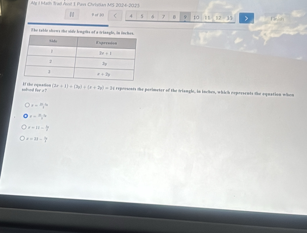 Alg i Math Trad Asst 1 Pass Christian MS 2024-2025
00 9 of 30 4 5 6 7 B 9 10 11 12 13 Finish
The table shows the side lengths of a triangle, in
If the equation
solved for æ? (2x+1)+(3y)+(x+2y)=24 represents the perimeter of the triangle, in inches, which represents the equation when
x= (23-bx)/3 
x= (75-5y)/3 
x=11- 5x/2 
x=23- 3y/3 