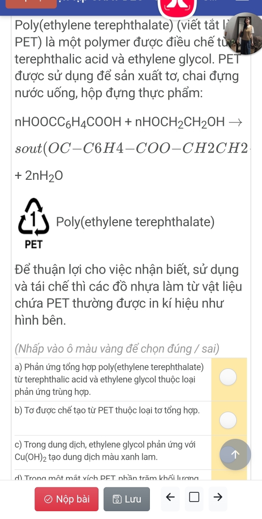 Poly(ethylene terephthalate) (viết tắt 
PET) là một polymer được điều chế tuc 
terephthalic acid và ethylene glycol. PET 
được sử dụng để sản xuất tơ, chai đựng 
nước uống, hộp đựng thực phẩm:
nHOOCC_6H_4COOH+nHOCH_2CH_2OHto
sout(OC-C6H4-COO-CH2CH2
+2nH_2O
Poly(ethylene terephthalate) 
PET 
Để thuận lợi cho việc nhận biết, sử dụng 
và tái chế thì các đồ nhựa làm từ vật liệu 
chứa PET thường được in kí hiệu như 
hình bên. 
(Nhấp vào ô màu vàng để chọn đúng / sai) 
a) Phản ứng tổng hợp poly(ethylene terephthalate) 
từ terephthalic acid và ethylene glycol thuộc loại 
phản ứng trùng hợp. 
b) Tơ được chế tạo từ PET thuộc loại tơ tổng hợp. 
c) Trong dung dịch, ethylene glycol phản ứng với
Cu(OH)_2 tạo dung dịch màu xanh lam. 
d) Trong một mắt xích PET phần trăm khối lương 
I Nộp bài Lưu