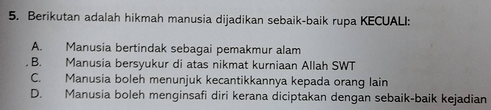 Berikutan adalah hikmah manusia dijadikan sebaik-baik rupa KECUALI:
A. Manusia bertindak sebagai pemakmur alam
B. Manusia bersyukur di atas nikmat kurniaan Allah SWT
C. Manusia boleh menunjuk kecantikkannya kepada orang lain
D. Manusia boleh menginsafi diri kerana diciptakan dengan sebaik-baik kejadian