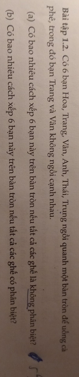 Bài tập 1.2. Có 6 bạn Hoa, Trang, Vân, Anh, Thái, Trung ngồi quanh một bàn tròn để uống cà 
phê, trong đó bạn Trang và Vân không ngồi cạnh nhau. 
(a) Có bao nhiêu cách xếp 6 bạn này trên bàn tròn nếu tất cả các ghế là không phân biệt? 
(b) Có bao nhiêu cách xếp 6 bạn này trên bàn tròn nếu tất cả các ghế có phân biệt?