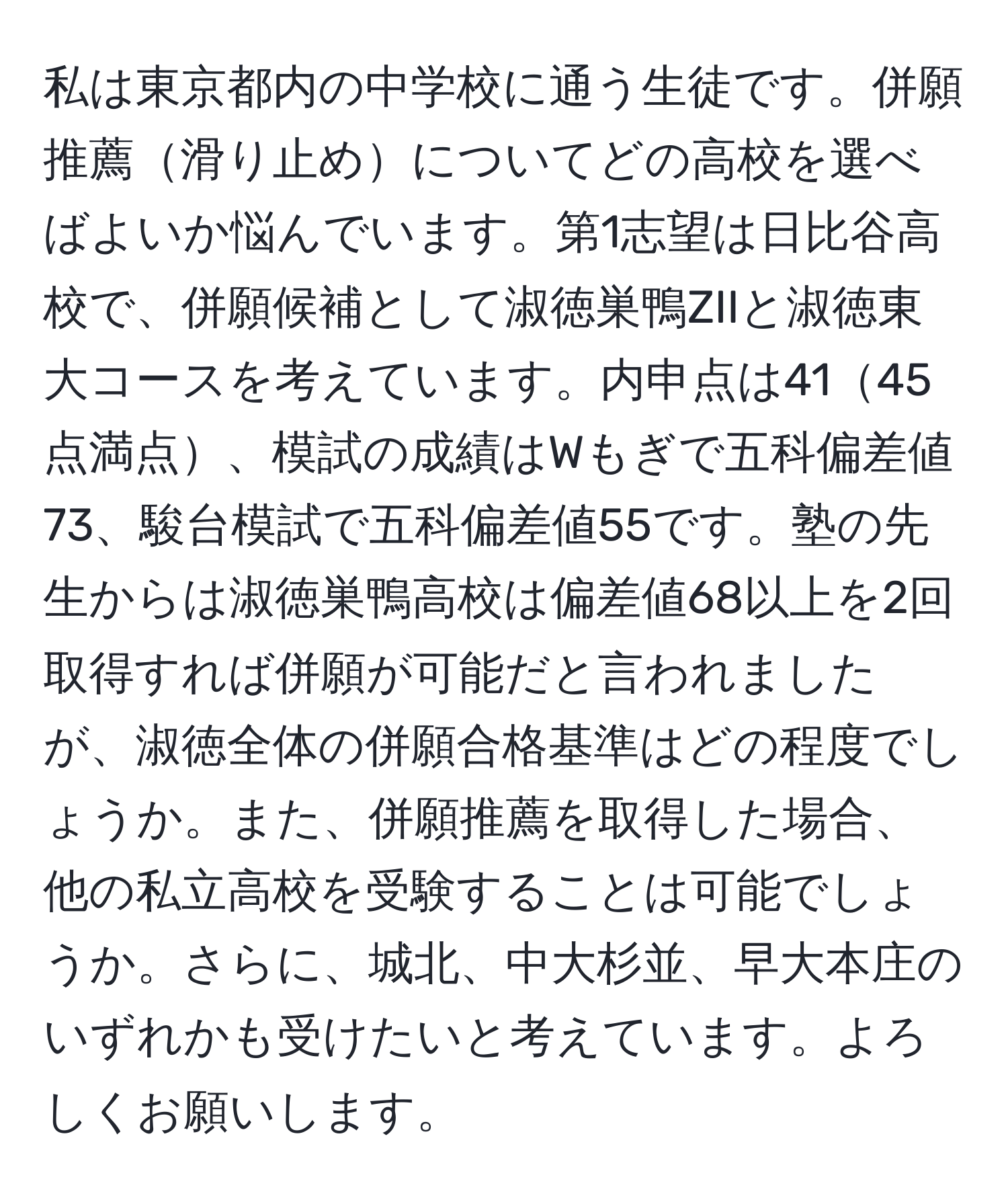 私は東京都内の中学校に通う生徒です。併願推薦滑り止めについてどの高校を選べばよいか悩んでいます。第1志望は日比谷高校で、併願候補として淑徳巣鴨ZIIと淑徳東大コースを考えています。内申点は4145点満点、模試の成績はWもぎで五科偏差値73、駿台模試で五科偏差値55です。塾の先生からは淑徳巣鴨高校は偏差値68以上を2回取得すれば併願が可能だと言われましたが、淑徳全体の併願合格基準はどの程度でしょうか。また、併願推薦を取得した場合、他の私立高校を受験することは可能でしょうか。さらに、城北、中大杉並、早大本庄のいずれかも受けたいと考えています。よろしくお願いします。