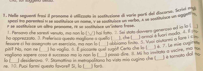 cha, sui soggero stesso 
1. Nelle seguentí frasi il pronome è utilizzato in sostituzione di varie parti del discorso. Scrivi negl 
spazi tra parentesi N se sostituisce un nome, V se sostituisce un verbo, A se sostituisce un aggettiv 
P se sostituisce un altro pronome, FR se sostituisce un’intera frase. 
1. Pensavo che saresti venuto, ma non lo ( ) hai fatto. 2. Sei stato davvero generoso ed io lo ( 
ho apprezzato. 3. Preferisco questo maglione a quello ( ), che ( ) ormai è fuori moda. 4. Il pr 
fessore ci ha assegnato un esercizio, ma non lo ( ) abbiamo finito. 5. Vuoi aiutarmi a fare i com 
piti? No, non ne ( ) ho voglia. 6. È piccante quel sugo? Certo che lo ( ) è. 7. Le mie cuginete 
vogliono sapere cosa è successo ma io non lo ( ) posso dire. 8. Mi ha invitato a uscire, ma non 
lo [_ ) desideravo. 9. Stamattina in metropolitana ho visto mio cugino che ( _) è tornato dal ma- 
re. 10. Puoi farmi questo favore? Sì, lo (_ ) farò.