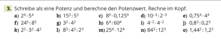 Schreibe als eine Potenz und berechne den Potenzwert. Rechne im Kopf. 
a) 2^4· 5^4 b) 15^3:5^3 c) 8^9· 0,125^9 d) 10^(-3):2^(-3) e) 0,75^4· 4^4
f) 24^5:8^5 g) 3^2· 4^2 h) 6^4:60^4 i) 4^(-2)· 4^(-2) j) 0,8^3:0,2^3
k) 2^2· 3^2· 4^2 1) 8^3:4^3:2^3 m) 25^4· 12^4 n) 84^3:12^3 o) 1,44^2:1, 2^2