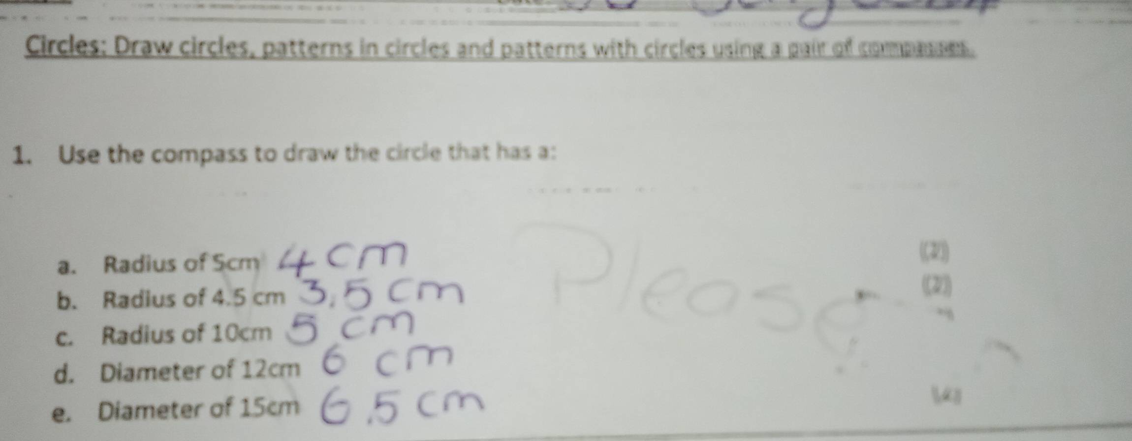 Circles: Draw circles, patterns in circles and patterns with circles using a pair of compasses. 
1. Use the compass to draw the circle that has a: 
a. Radius of Scm
(2) 
b. Radius of 4.5 cm (2) 
c. Radius of 10cm
d. Diameter of 12cm
e. Diameter of 15cm