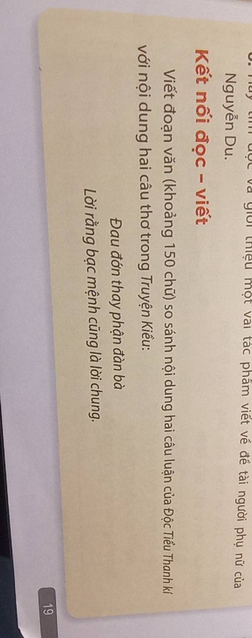và giời thiệu một vai tác phẩm viết về đề tài người phụ nữ của 
Nguyễn Du. 
Kết nối đọc - viết 
Viết đoạn văn (khoảng 150 chữ) so sánh nội dung hai câu luận của Độc Tiểu Thanh kí 
với nội dung hai câu thơ trong Truyện Kiều: 
Đau đớn thay phận đàn bà 
Lời rằng bạc mệnh cũng là lời chung. 
19
