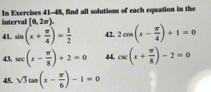 In Exercises 41-48, find all solutions of each equation in the 
interval [0,2π ). 
41. sin (x+ π /4 )= 1/2  42. 2cos (x- π /4 )+1=0
43. sec (x- π /8 )+2=0 44. csc (x+ π /8 )-2=0
45. sqrt(3)tan (x- π /6 )-1=0