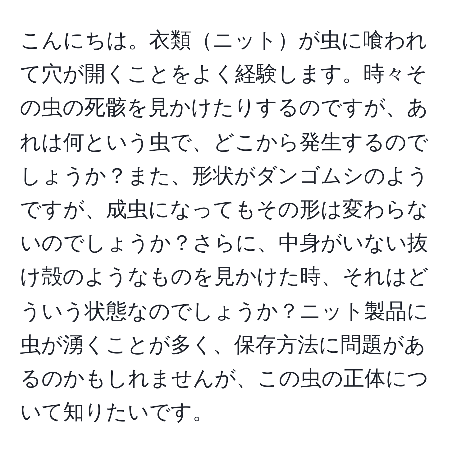 こんにちは。衣類ニットが虫に喰われて穴が開くことをよく経験します。時々その虫の死骸を見かけたりするのですが、あれは何という虫で、どこから発生するのでしょうか？また、形状がダンゴムシのようですが、成虫になってもその形は変わらないのでしょうか？さらに、中身がいない抜け殻のようなものを見かけた時、それはどういう状態なのでしょうか？ニット製品に虫が湧くことが多く、保存方法に問題があるのかもしれませんが、この虫の正体について知りたいです。