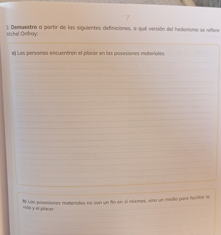 Demuestro a partir de las siguientes definiciones, a qué versión del hedonismo se refiere 
Michel Onfray: 
_ 
a) Las personas encuentran el placer en las posesiones materiales._ 
_ 
_ 
_ 
_ 
_ 
_ 
_ 
_ 
_ 
_ 
_ 
_ 
_ 
_ 
_ 
_ 
_ 
_ 
_ 
_ 
_ 
_ 
b) Las posesiones materiales no son un fin en sí mismas, sino un medio para facilitar la 
_ 
vida y el placer 
_ 
_ 
_ 
_ 
_