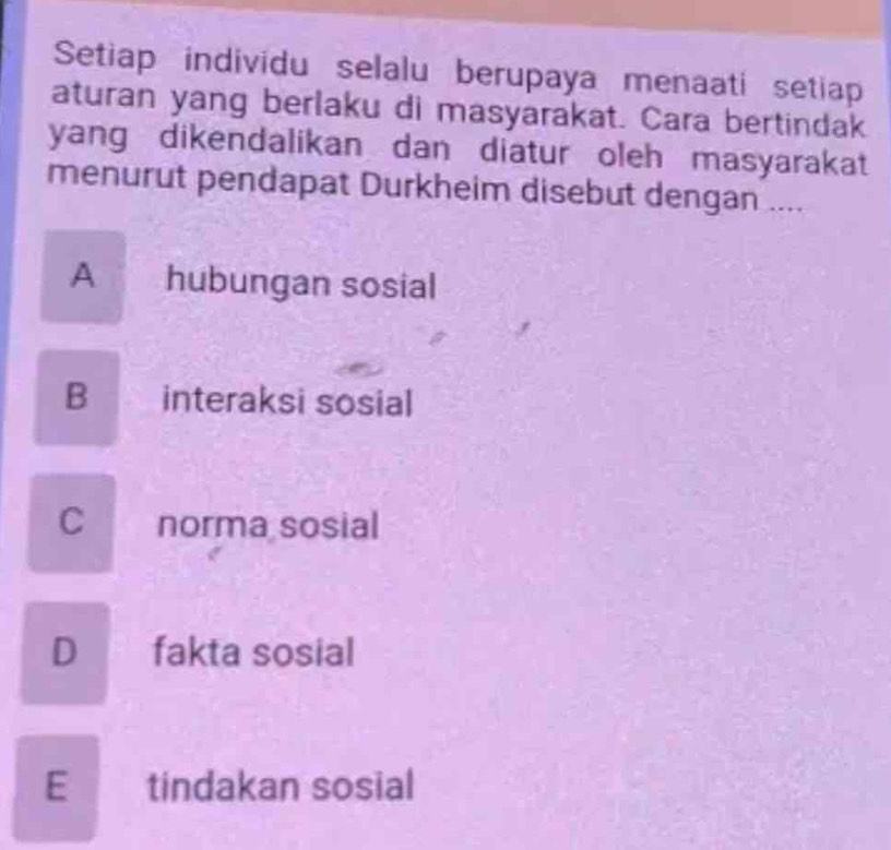 Setiap individu selalu berupaya menaati setiap
aturan yang berlaku di masyarakat. Cara bertindak
yang dikendalikan dan diatur oleh masyarakat
menurut pendapat Durkheim disebut dengan ....
A hubungan sosial
B interaksi sosial
C norma sosial
D fakta sosial
E tindakan sosial