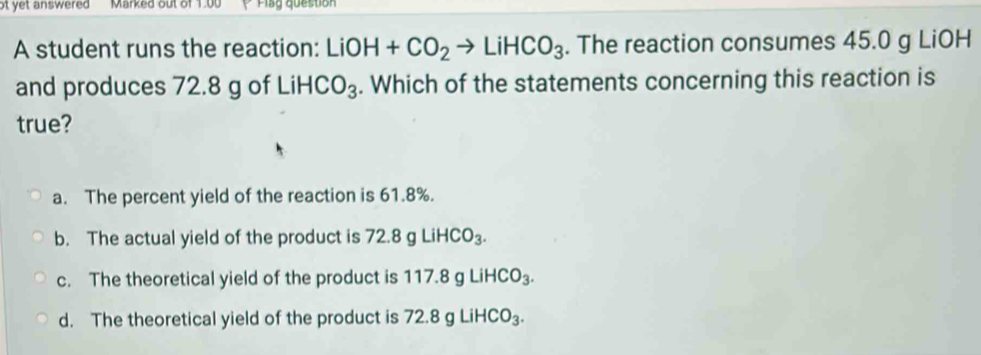 ot yet answered Marked out of 1.00 V Plag question
A student runs the reaction: LiOH+CO_2to LiHCO_3. The reaction consumes 45.0 g LiOH
and produces 72.8 g of L .iHCO_3. Which of the statements concerning this reaction is
true?
a. The percent yield of the reaction is 61.8%.
b. The actual yield of the product is 72.8gLiHCO_3.
c. The theoretical yield of the product is 1 17.8gLiHCO_3.
d. The theoretical yield of the product is 72.8gLiHCO_3.